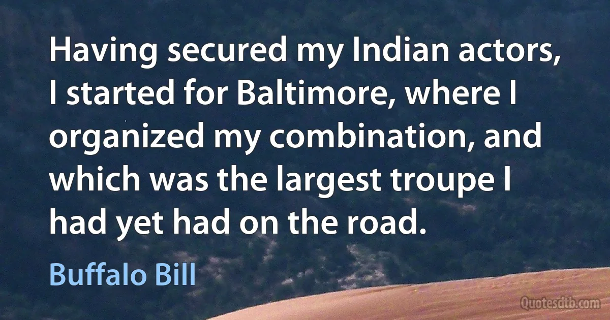 Having secured my Indian actors, I started for Baltimore, where I organized my combination, and which was the largest troupe I had yet had on the road. (Buffalo Bill)