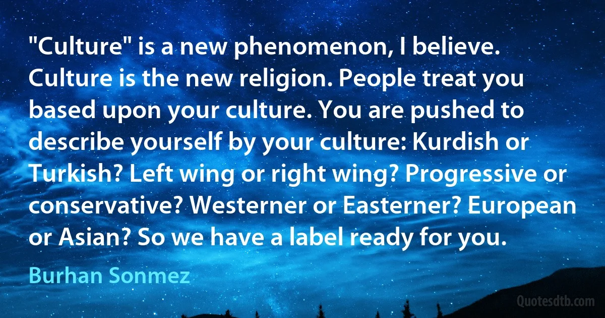 "Culture" is a new phenomenon, I believe. Culture is the new religion. People treat you based upon your culture. You are pushed to describe yourself by your culture: Kurdish or Turkish? Left wing or right wing? Progressive or conservative? Westerner or Easterner? European or Asian? So we have a label ready for you. (Burhan Sonmez)