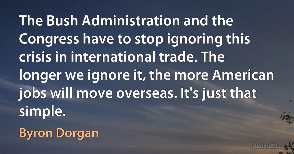 The Bush Administration and the Congress have to stop ignoring this crisis in international trade. The longer we ignore it, the more American jobs will move overseas. It's just that simple. (Byron Dorgan)