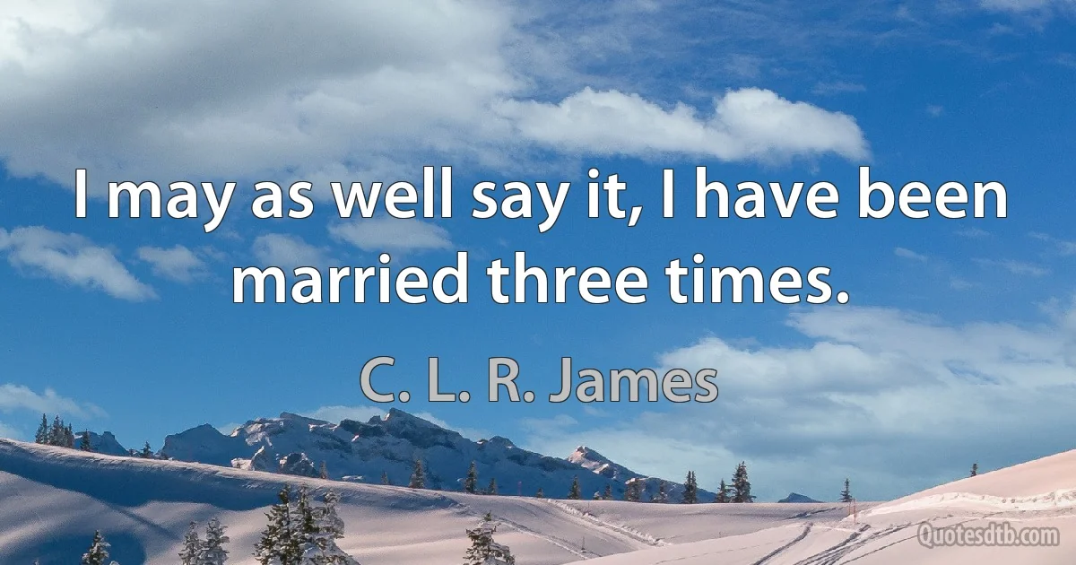 I may as well say it, I have been married three times. (C. L. R. James)