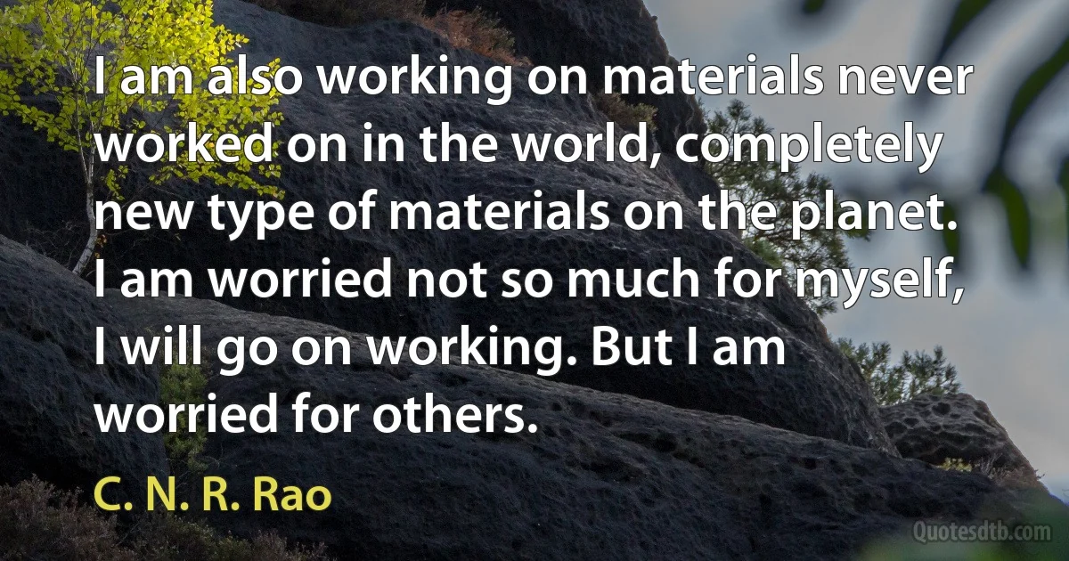 I am also working on materials never worked on in the world, completely new type of materials on the planet. I am worried not so much for myself, I will go on working. But I am worried for others. (C. N. R. Rao)