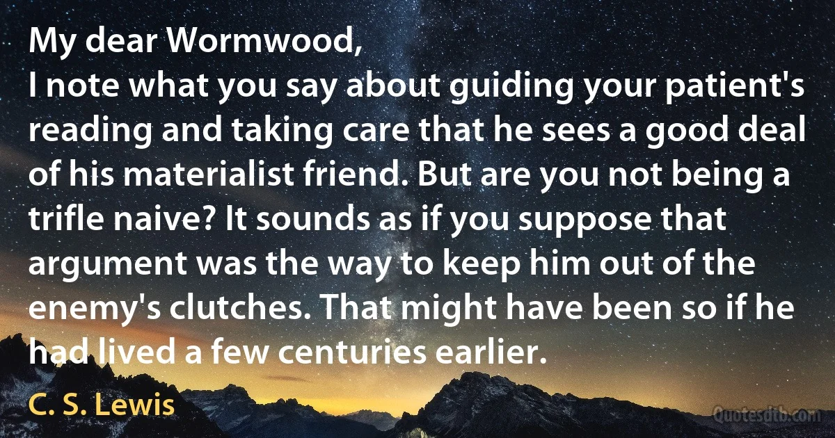 My dear Wormwood,
I note what you say about guiding your patient's reading and taking care that he sees a good deal of his materialist friend. But are you not being a trifle naive? It sounds as if you suppose that argument was the way to keep him out of the enemy's clutches. That might have been so if he had lived a few centuries earlier. (C. S. Lewis)