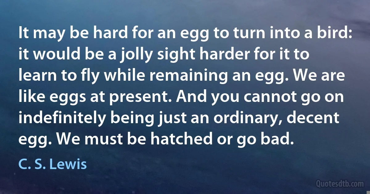 It may be hard for an egg to turn into a bird: it would be a jolly sight harder for it to learn to fly while remaining an egg. We are like eggs at present. And you cannot go on indefinitely being just an ordinary, decent egg. We must be hatched or go bad. (C. S. Lewis)