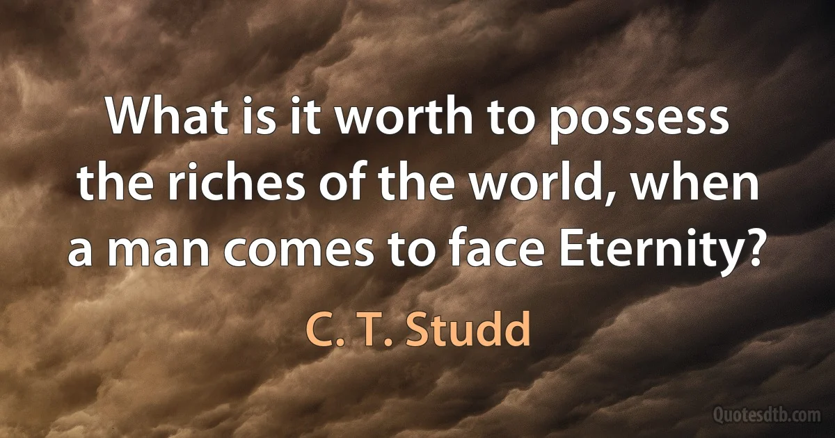 What is it worth to possess the riches of the world, when a man comes to face Eternity? (C. T. Studd)