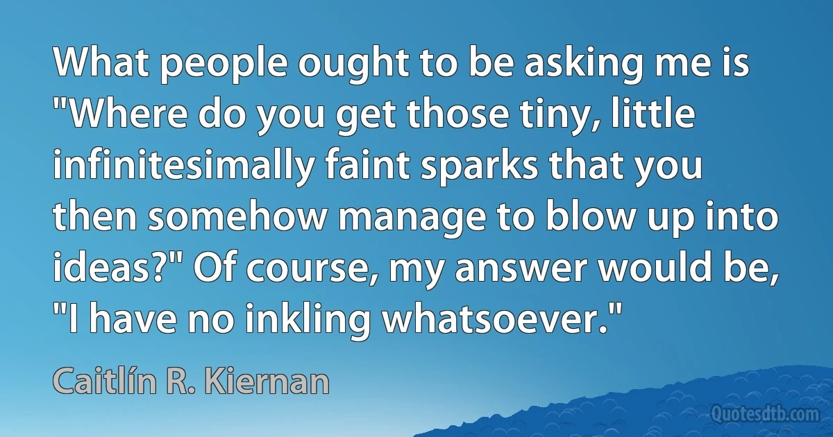 What people ought to be asking me is "Where do you get those tiny, little infinitesimally faint sparks that you then somehow manage to blow up into ideas?" Of course, my answer would be, "I have no inkling whatsoever." (Caitlín R. Kiernan)