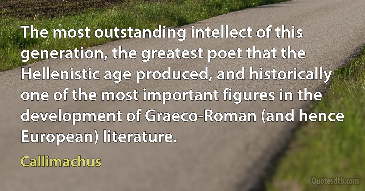 The most outstanding intellect of this generation, the greatest poet that the Hellenistic age produced, and historically one of the most important figures in the development of Graeco-Roman (and hence European) literature. (Callimachus)