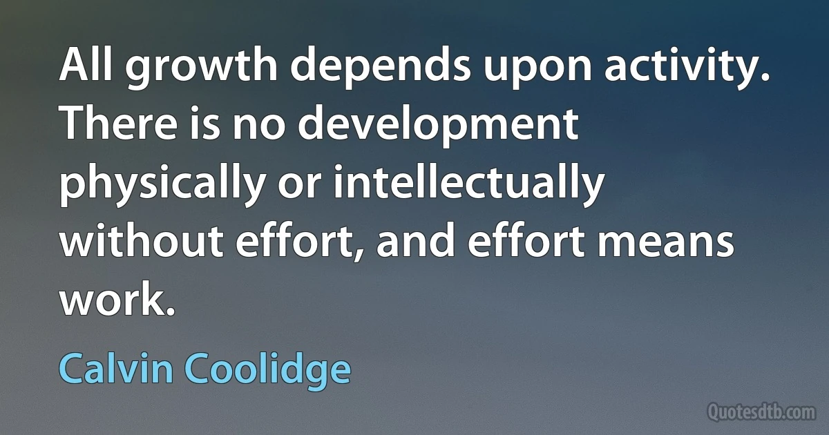 All growth depends upon activity. There is no development physically or intellectually without effort, and effort means work. (Calvin Coolidge)