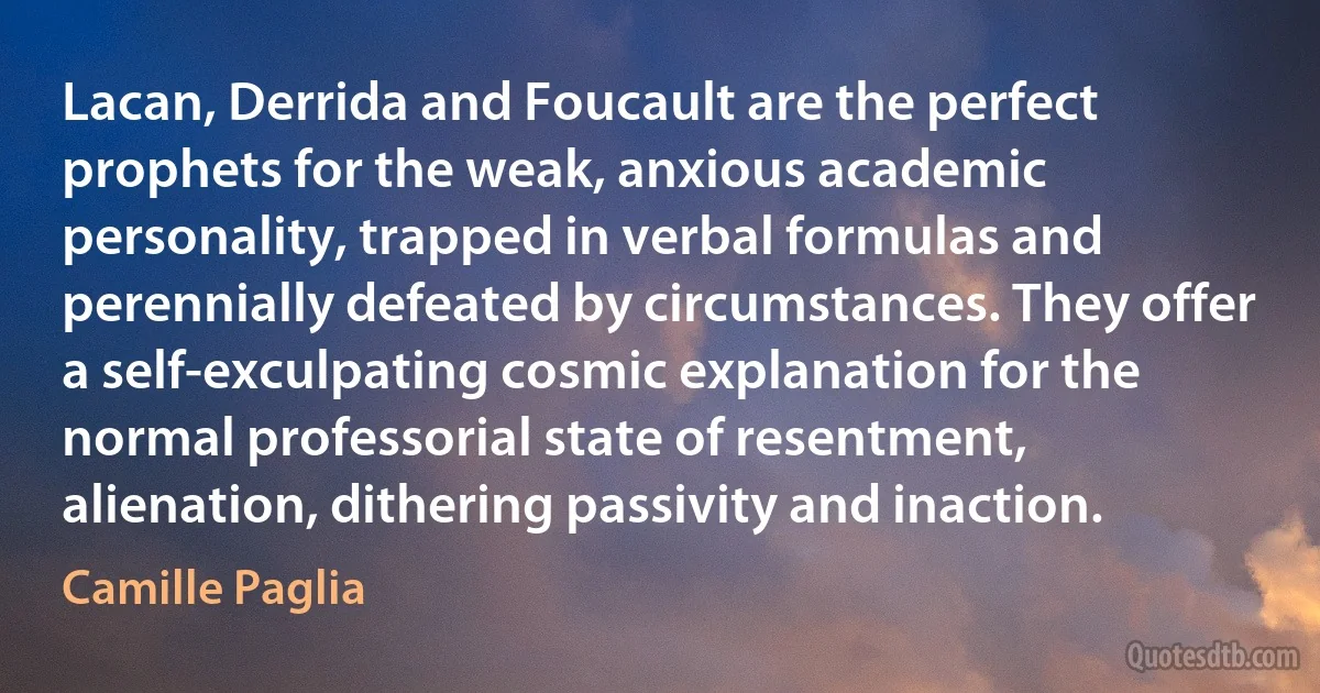 Lacan, Derrida and Foucault are the perfect prophets for the weak, anxious academic personality, trapped in verbal formulas and perennially defeated by circumstances. They offer a self-exculpating cosmic explanation for the normal professorial state of resentment, alienation, dithering passivity and inaction. (Camille Paglia)