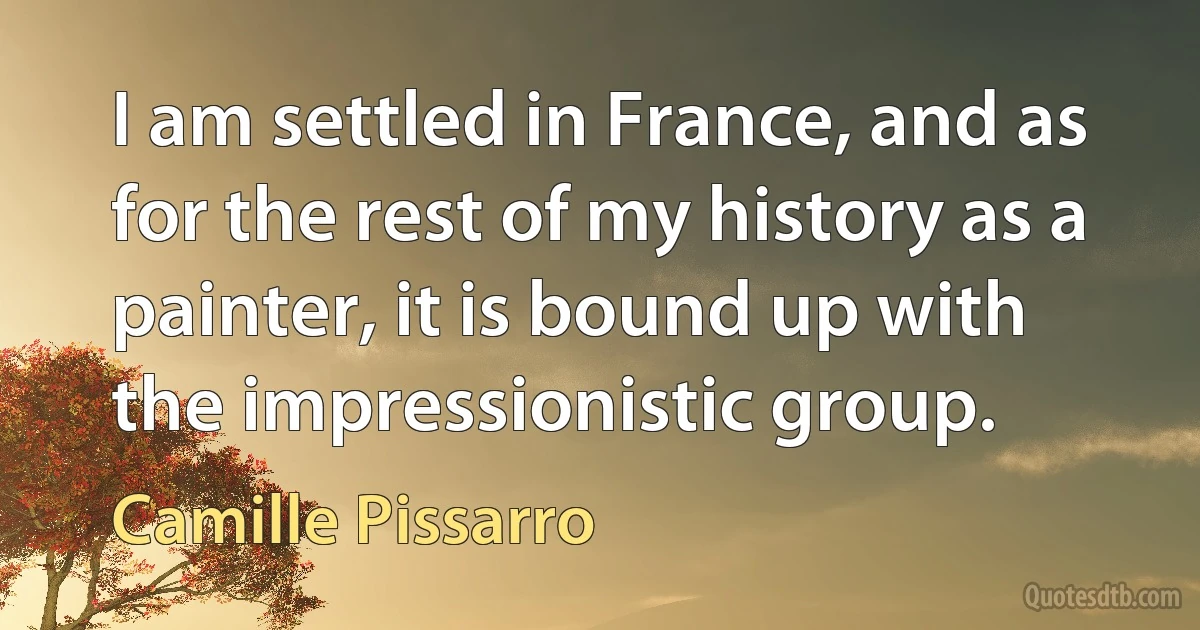 I am settled in France, and as for the rest of my history as a painter, it is bound up with the impressionistic group. (Camille Pissarro)