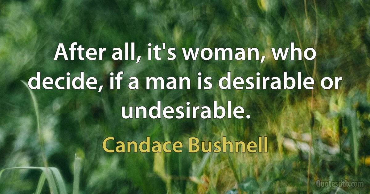 After all, it's woman, who decide, if a man is desirable or undesirable. (Candace Bushnell)