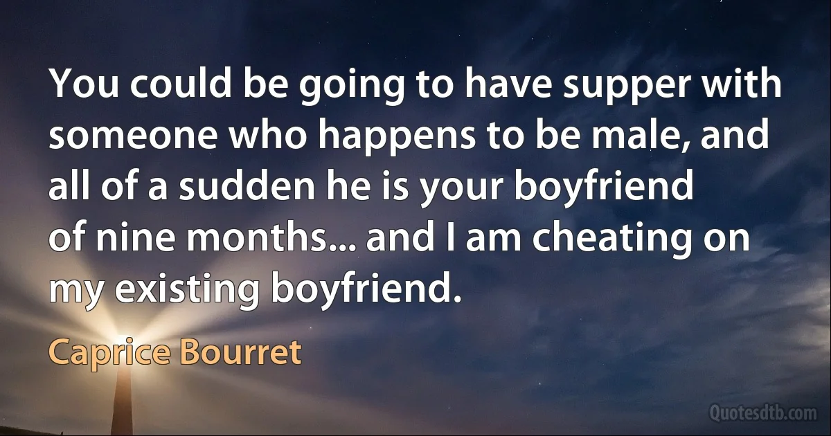 You could be going to have supper with someone who happens to be male, and all of a sudden he is your boyfriend of nine months... and I am cheating on my existing boyfriend. (Caprice Bourret)