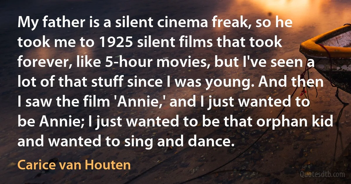 My father is a silent cinema freak, so he took me to 1925 silent films that took forever, like 5-hour movies, but I've seen a lot of that stuff since I was young. And then I saw the film 'Annie,' and I just wanted to be Annie; I just wanted to be that orphan kid and wanted to sing and dance. (Carice van Houten)