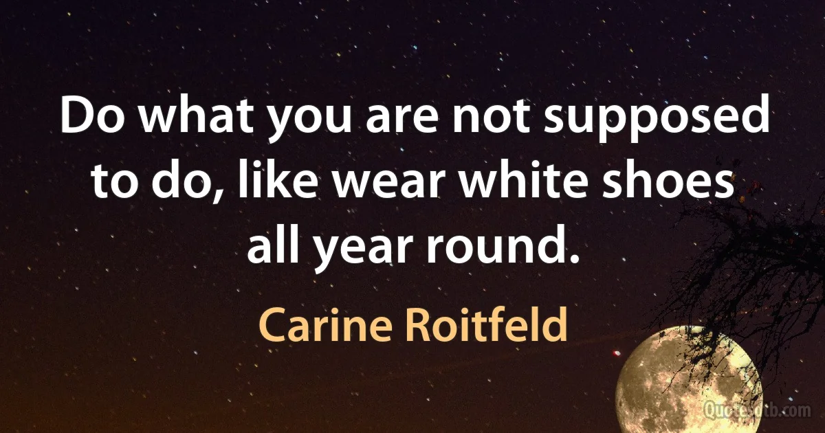 Do what you are not supposed to do, like wear white shoes all year round. (Carine Roitfeld)