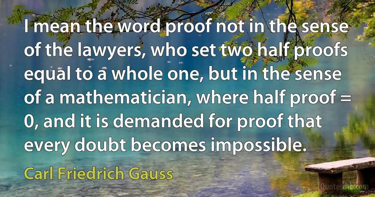 I mean the word proof not in the sense of the lawyers, who set two half proofs equal to a whole one, but in the sense of a mathematician, where half proof = 0, and it is demanded for proof that every doubt becomes impossible. (Carl Friedrich Gauss)