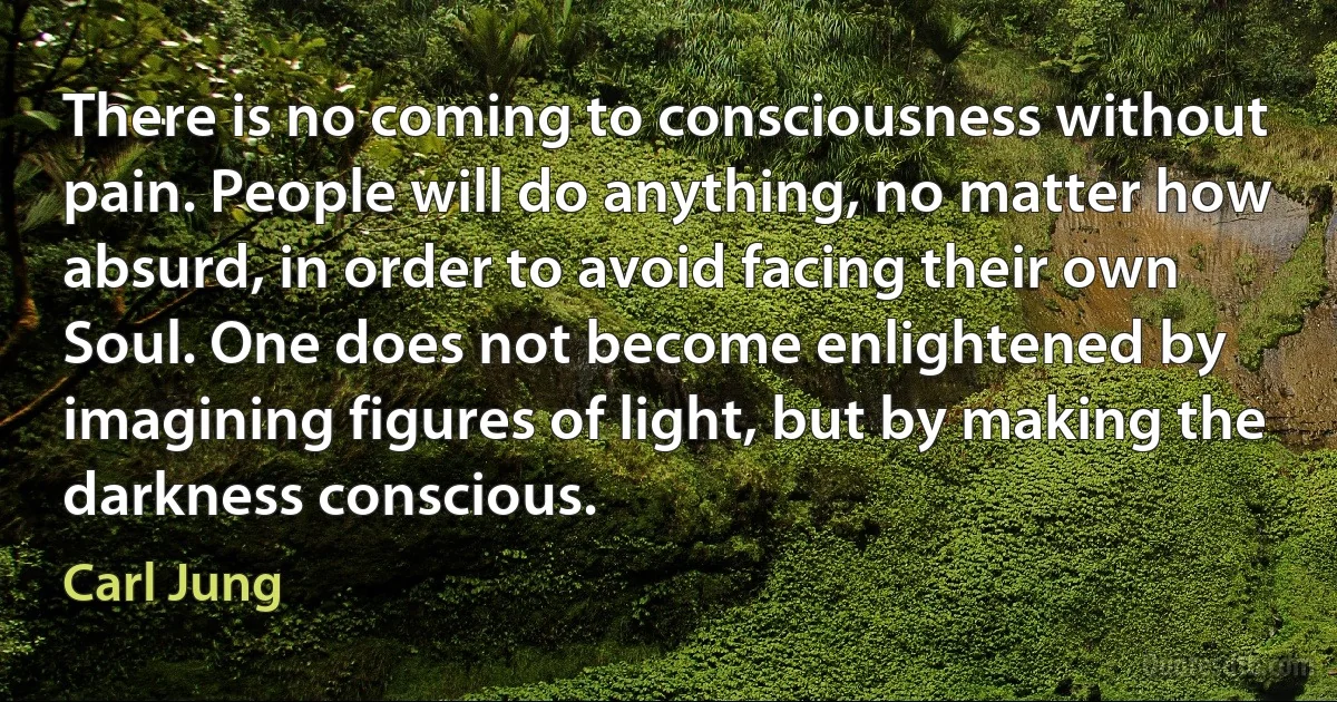 There is no coming to consciousness without pain. People will do anything, no matter how absurd, in order to avoid facing their own Soul. One does not become enlightened by imagining figures of light, but by making the darkness conscious. (Carl Jung)