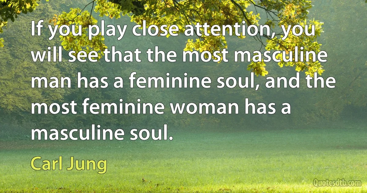 If you play close attention, you will see that the most masculine man has a feminine soul, and the most feminine woman has a masculine soul. (Carl Jung)