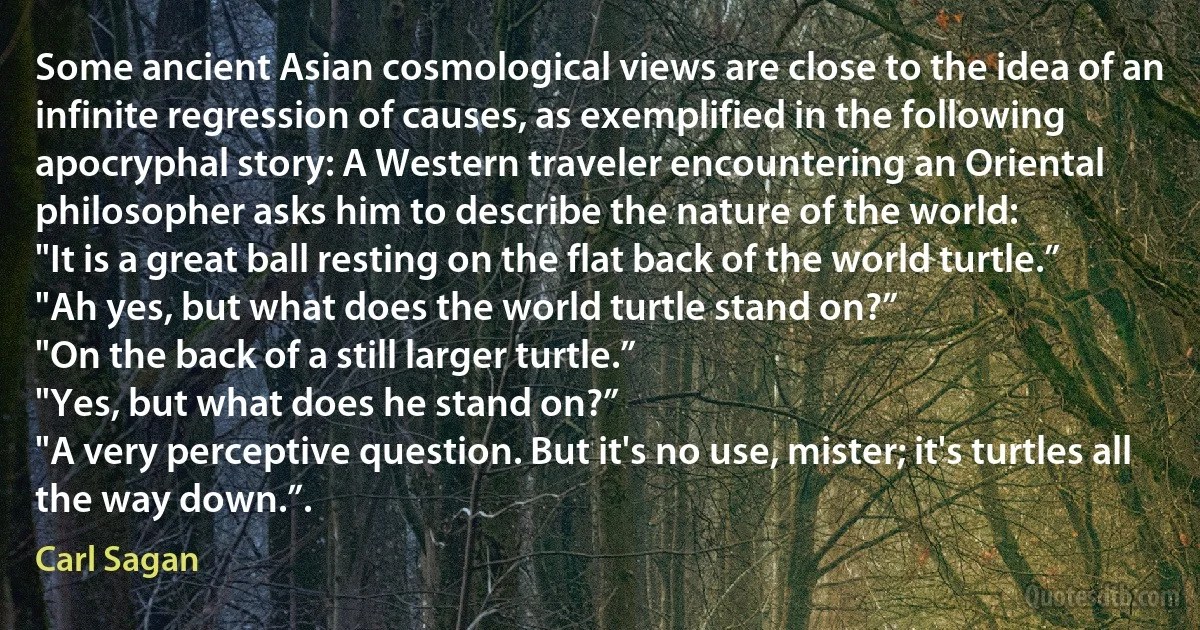 Some ancient Asian cosmological views are close to the idea of an infinite regression of causes, as exemplified in the following apocryphal story: A Western traveler encountering an Oriental philosopher asks him to describe the nature of the world:
"It is a great ball resting on the flat back of the world turtle.”
"Ah yes, but what does the world turtle stand on?”
"On the back of a still larger turtle.”
"Yes, but what does he stand on?”
"A very perceptive question. But it's no use, mister; it's turtles all the way down.”. (Carl Sagan)