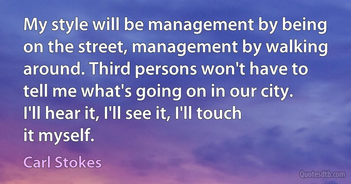 My style will be management by being on the street, management by walking around. Third persons won't have to tell me what's going on in our city. I'll hear it, I'll see it, I'll touch it myself. (Carl Stokes)