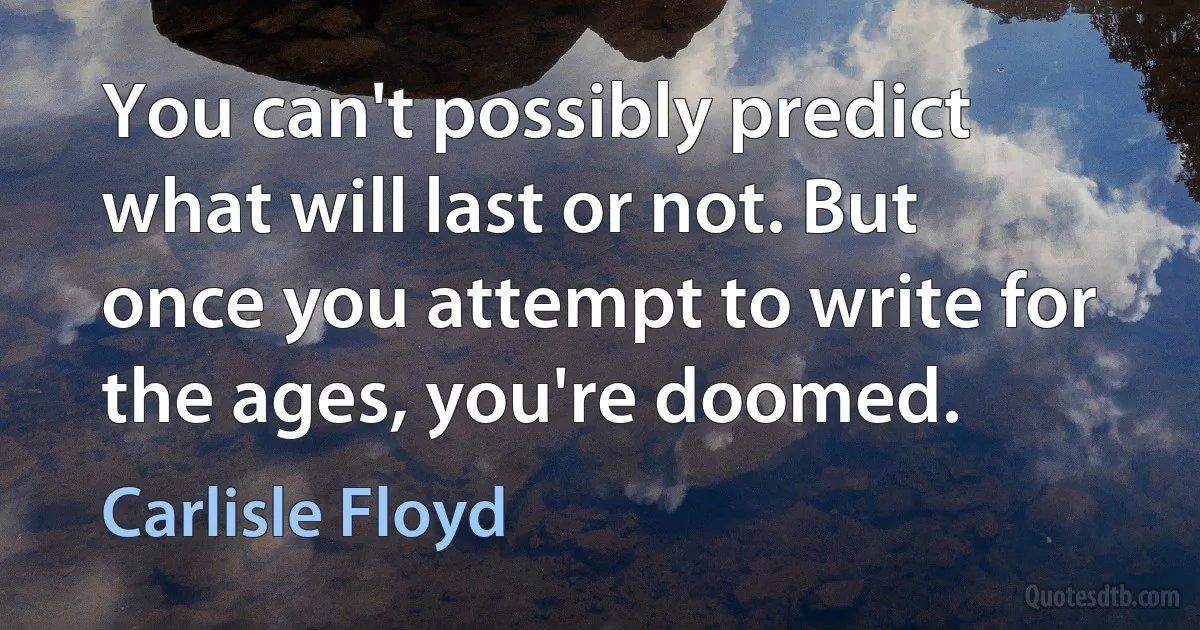 You can't possibly predict what will last or not. But once you attempt to write for the ages, you're doomed. (Carlisle Floyd)