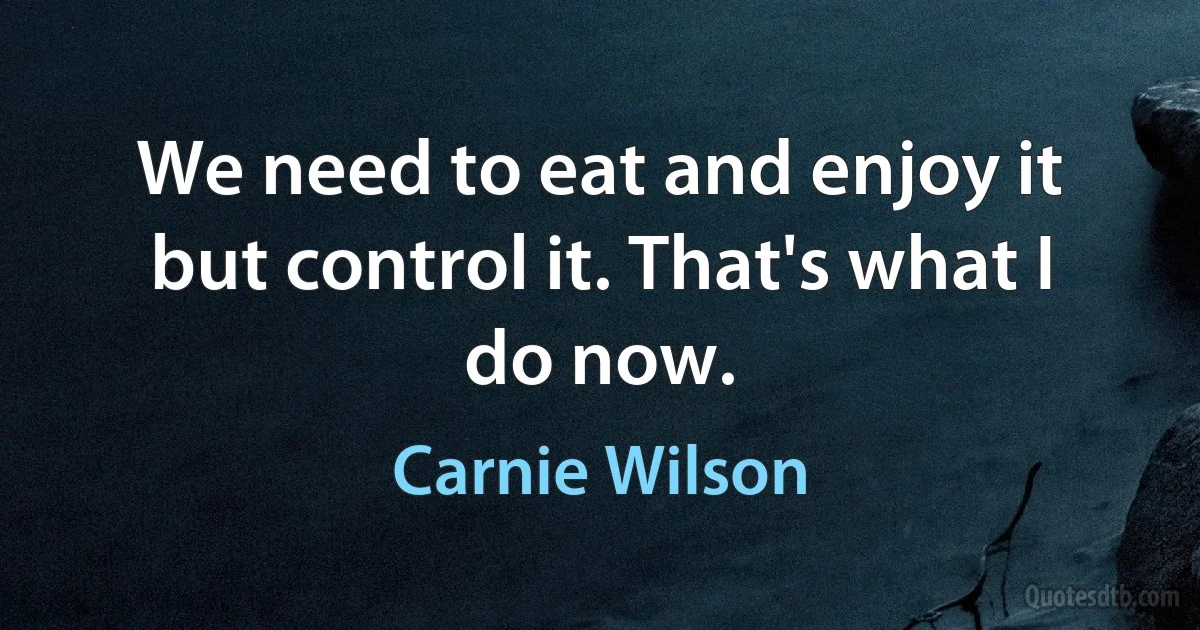 We need to eat and enjoy it but control it. That's what I do now. (Carnie Wilson)