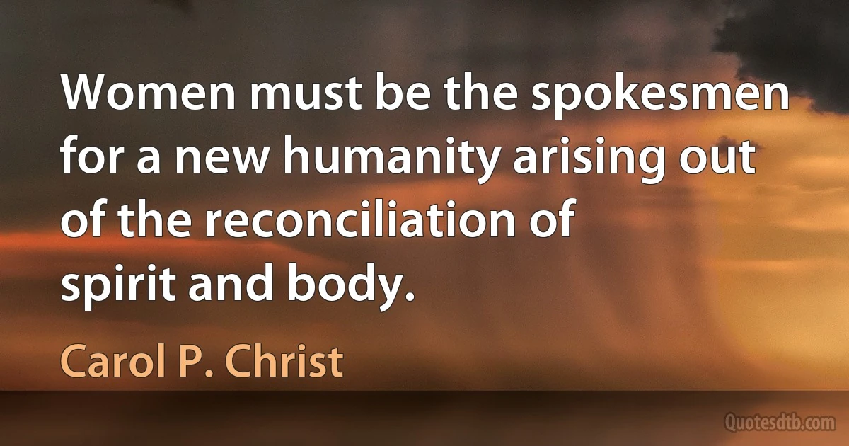 Women must be the spokesmen for a new humanity arising out of the reconciliation of spirit and body. (Carol P. Christ)