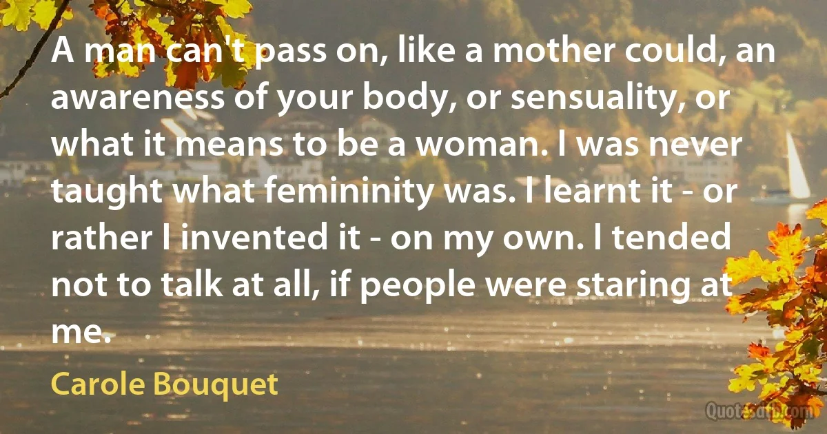 A man can't pass on, like a mother could, an awareness of your body, or sensuality, or what it means to be a woman. I was never taught what femininity was. I learnt it - or rather I invented it - on my own. I tended not to talk at all, if people were staring at me. (Carole Bouquet)