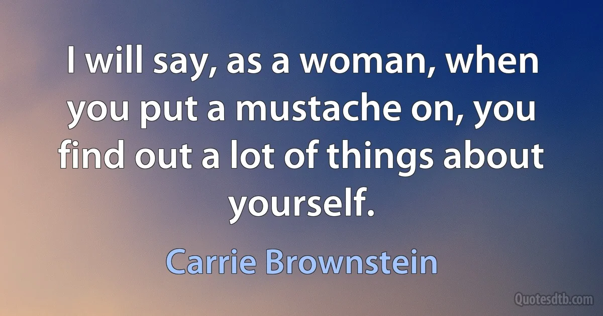 I will say, as a woman, when you put a mustache on, you find out a lot of things about yourself. (Carrie Brownstein)