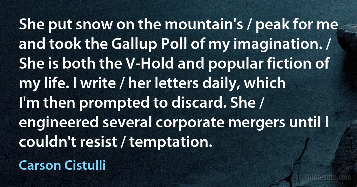 She put snow on the mountain's / peak for me and took the Gallup Poll of my imagination. / She is both the V-Hold and popular fiction of my life. I write / her letters daily, which I'm then prompted to discard. She / engineered several corporate mergers until I couldn't resist / temptation. (Carson Cistulli)