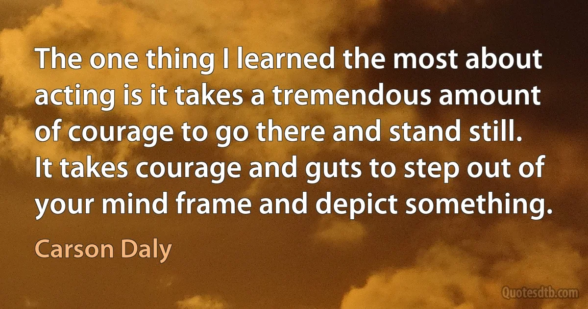 The one thing I learned the most about acting is it takes a tremendous amount of courage to go there and stand still. It takes courage and guts to step out of your mind frame and depict something. (Carson Daly)