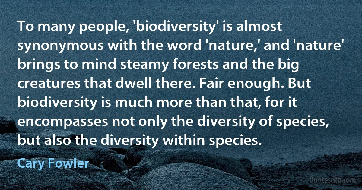 To many people, 'biodiversity' is almost synonymous with the word 'nature,' and 'nature' brings to mind steamy forests and the big creatures that dwell there. Fair enough. But biodiversity is much more than that, for it encompasses not only the diversity of species, but also the diversity within species. (Cary Fowler)