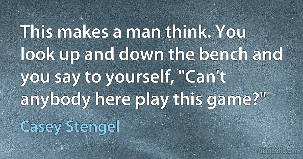 This makes a man think. You look up and down the bench and you say to yourself, "Can't anybody here play this game?" (Casey Stengel)