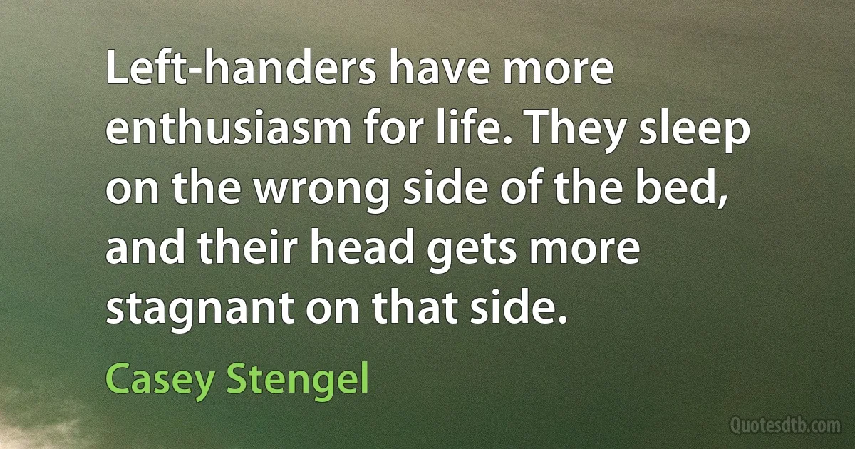 Left-handers have more enthusiasm for life. They sleep on the wrong side of the bed, and their head gets more stagnant on that side. (Casey Stengel)