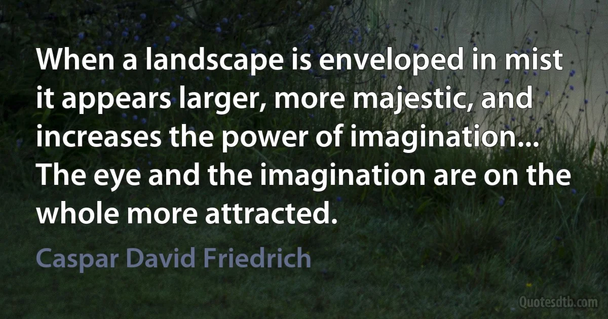 When a landscape is enveloped in mist it appears larger, more majestic, and increases the power of imagination... The eye and the imagination are on the whole more attracted. (Caspar David Friedrich)