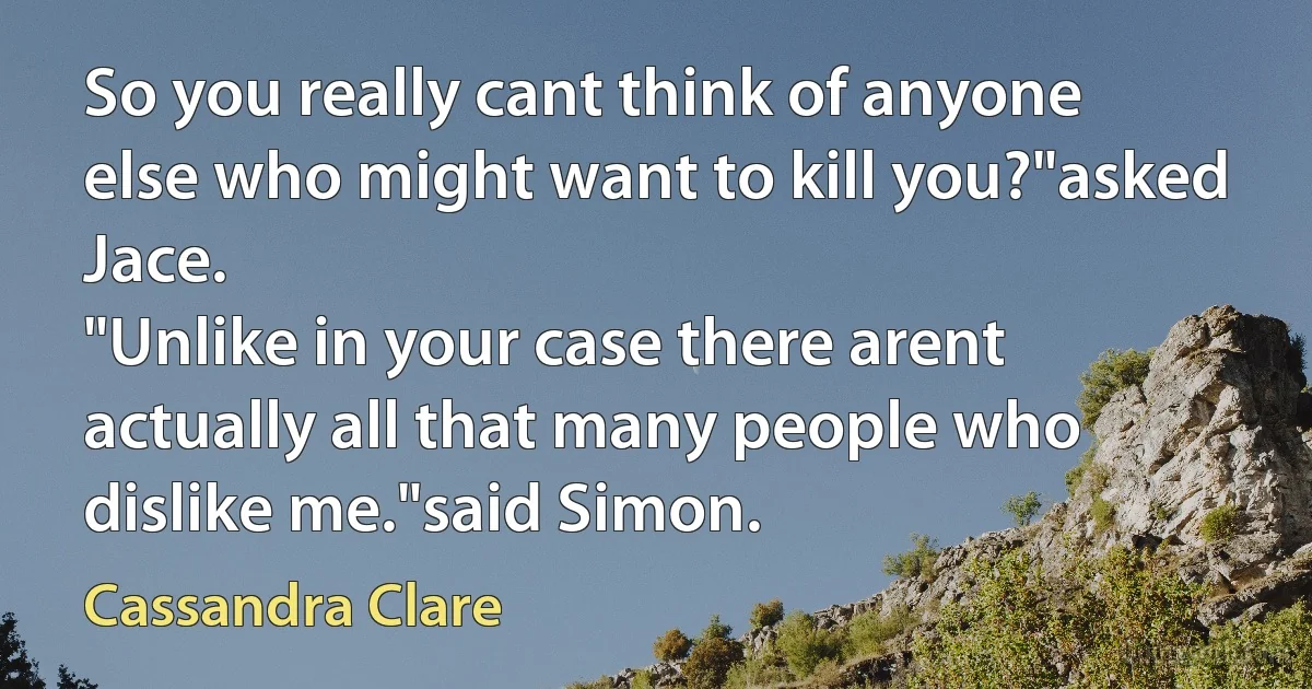 So you really cant think of anyone else who might want to kill you?"asked Jace.
"Unlike in your case there arent actually all that many people who dislike me."said Simon. (Cassandra Clare)