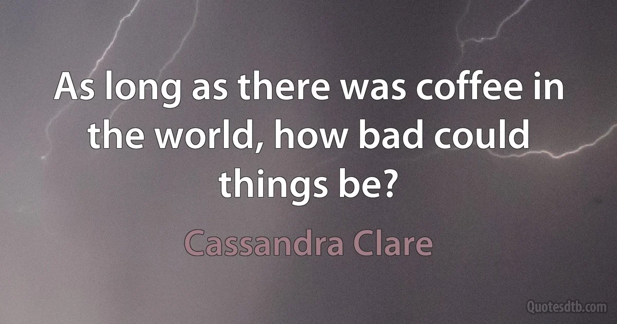 As long as there was coffee in the world, how bad could things be? (Cassandra Clare)