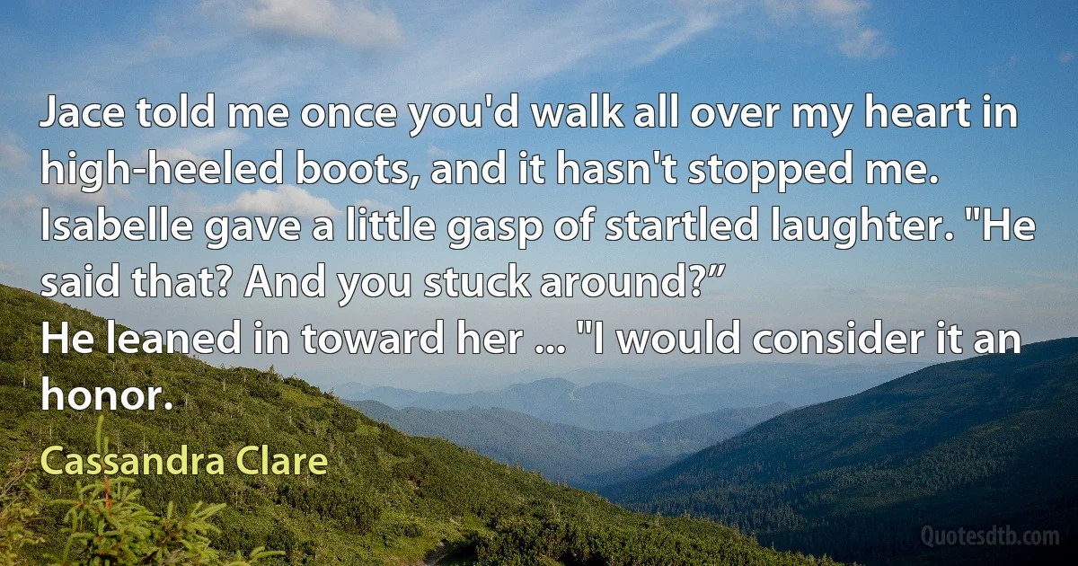 Jace told me once you'd walk all over my heart in high-heeled boots, and it hasn't stopped me.
Isabelle gave a little gasp of startled laughter. "He said that? And you stuck around?”
He leaned in toward her ... "I would consider it an honor. (Cassandra Clare)