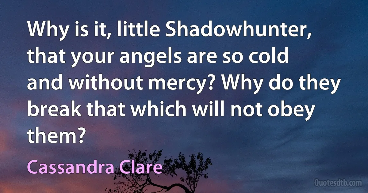 Why is it, little Shadowhunter, that your angels are so cold and without mercy? Why do they break that which will not obey them? (Cassandra Clare)