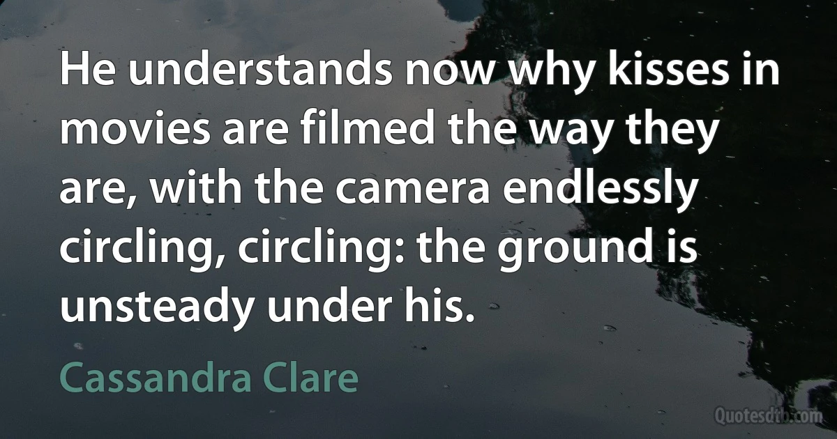 He understands now why kisses in movies are filmed the way they are, with the camera endlessly circling, circling: the ground is unsteady under his. (Cassandra Clare)