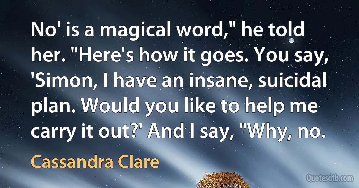 No' is a magical word," he told her. "Here's how it goes. You say, 'Simon, I have an insane, suicidal plan. Would you like to help me carry it out?' And I say, "Why, no. (Cassandra Clare)