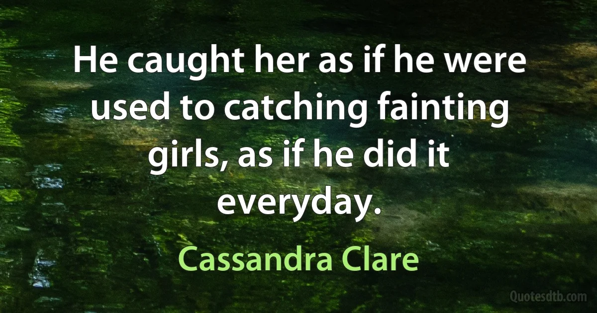 He caught her as if he were used to catching fainting girls, as if he did it everyday. (Cassandra Clare)