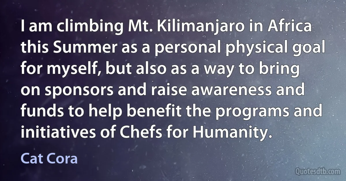 I am climbing Mt. Kilimanjaro in Africa this Summer as a personal physical goal for myself, but also as a way to bring on sponsors and raise awareness and funds to help benefit the programs and initiatives of Chefs for Humanity. (Cat Cora)