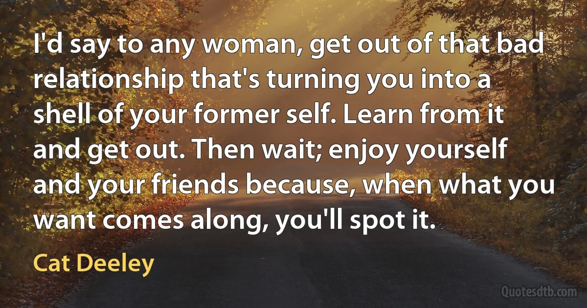 I'd say to any woman, get out of that bad relationship that's turning you into a shell of your former self. Learn from it and get out. Then wait; enjoy yourself and your friends because, when what you want comes along, you'll spot it. (Cat Deeley)