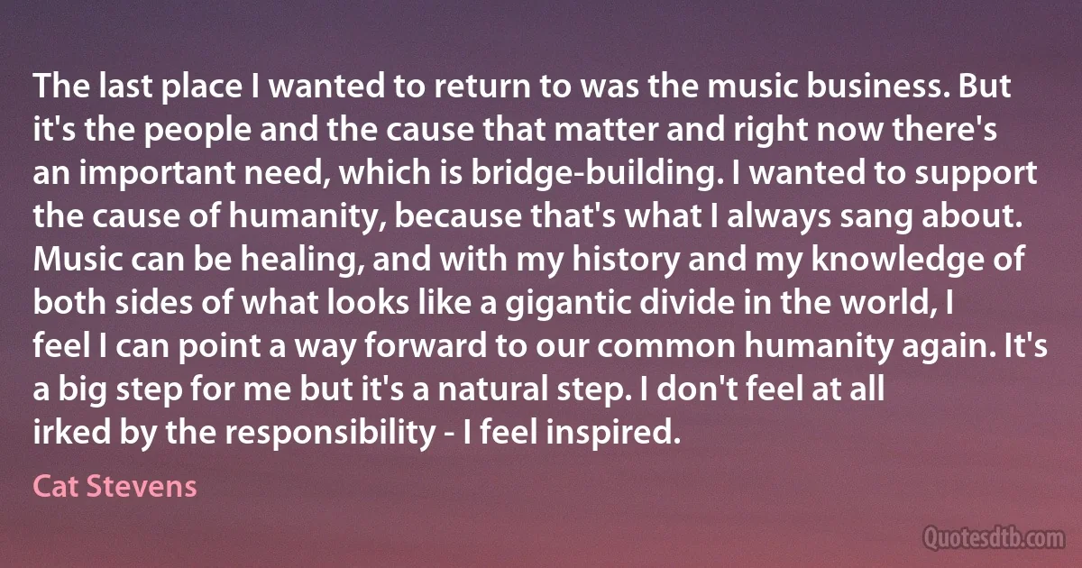 The last place I wanted to return to was the music business. But it's the people and the cause that matter and right now there's an important need, which is bridge-building. I wanted to support the cause of humanity, because that's what I always sang about.
Music can be healing, and with my history and my knowledge of both sides of what looks like a gigantic divide in the world, I feel I can point a way forward to our common humanity again. It's a big step for me but it's a natural step. I don't feel at all irked by the responsibility - I feel inspired. (Cat Stevens)