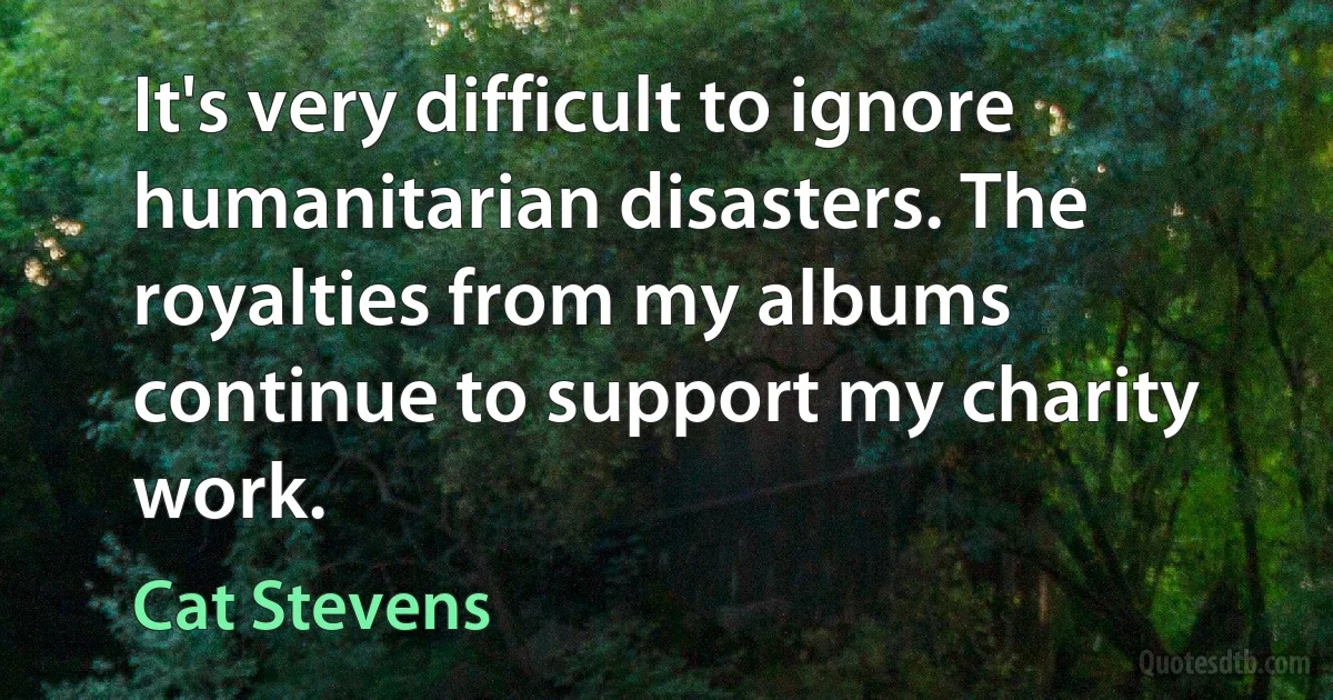 It's very difficult to ignore humanitarian disasters. The royalties from my albums continue to support my charity work. (Cat Stevens)