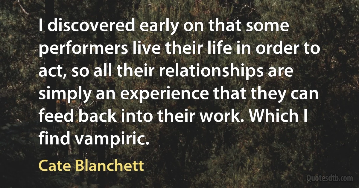 I discovered early on that some performers live their life in order to act, so all their relationships are simply an experience that they can feed back into their work. Which I find vampiric. (Cate Blanchett)