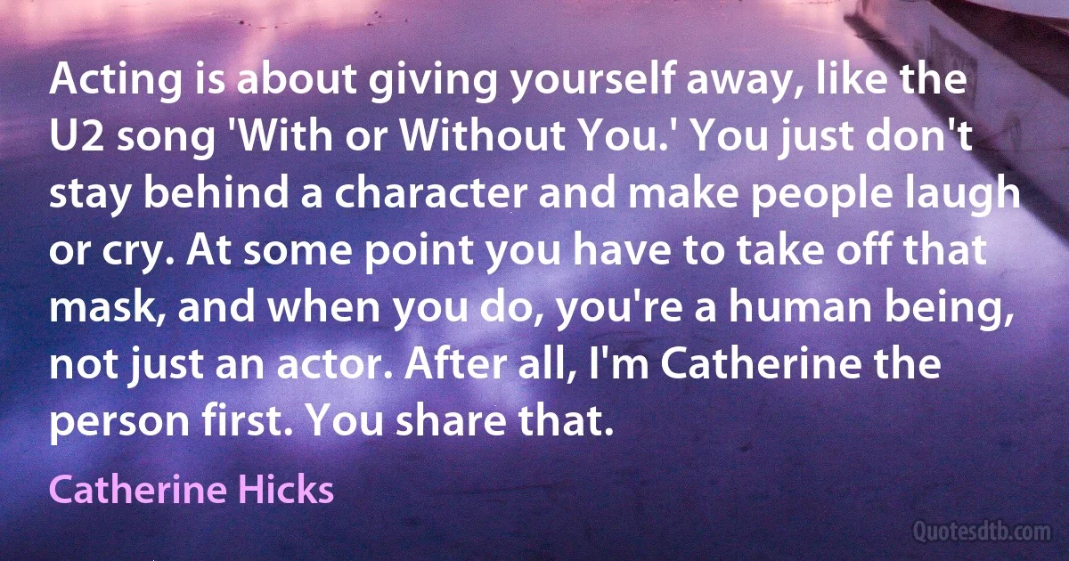 Acting is about giving yourself away, like the U2 song 'With or Without You.' You just don't stay behind a character and make people laugh or cry. At some point you have to take off that mask, and when you do, you're a human being, not just an actor. After all, I'm Catherine the person first. You share that. (Catherine Hicks)