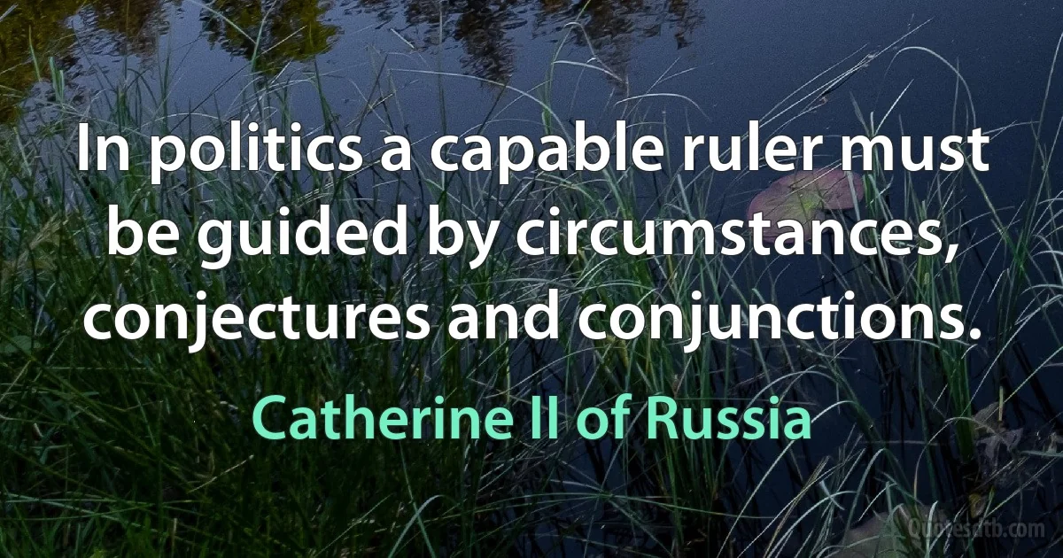 In politics a capable ruler must be guided by circumstances, conjectures and conjunctions. (Catherine II of Russia)