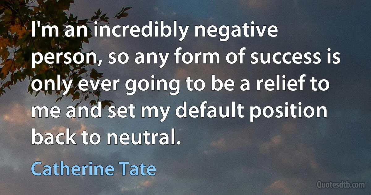 I'm an incredibly negative person, so any form of success is only ever going to be a relief to me and set my default position back to neutral. (Catherine Tate)