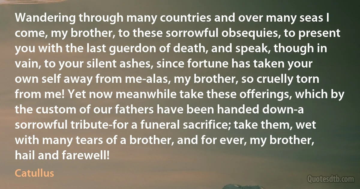 Wandering through many countries and over many seas I come, my brother, to these sorrowful obsequies, to present you with the last guerdon of death, and speak, though in vain, to your silent ashes, since fortune has taken your own self away from me-alas, my brother, so cruelly torn from me! Yet now meanwhile take these offerings, which by the custom of our fathers have been handed down-a sorrowful tribute-for a funeral sacrifice; take them, wet with many tears of a brother, and for ever, my brother, hail and farewell! (Catullus)