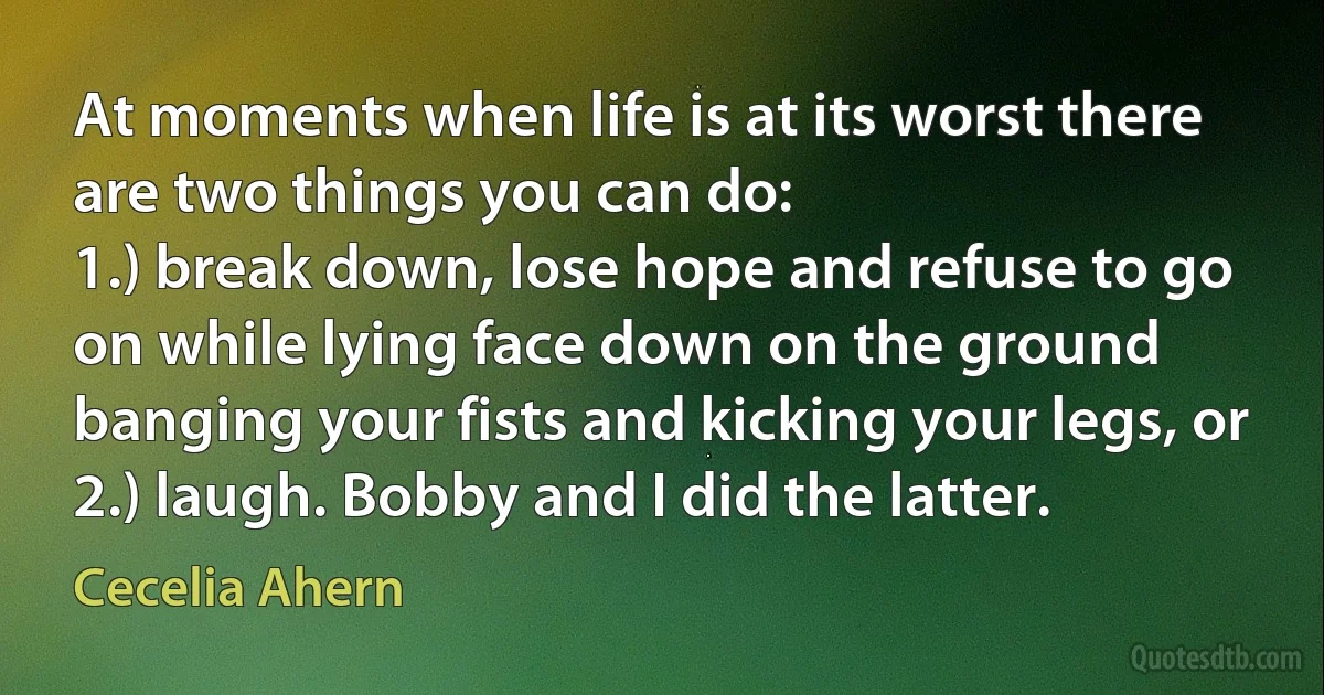 At moments when life is at its worst there are two things you can do:
1.) break down, lose hope and refuse to go on while lying face down on the ground banging your fists and kicking your legs, or 2.) laugh. Bobby and I did the latter. (Cecelia Ahern)